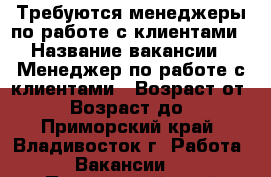 Требуются менеджеры по работе с клиентами › Название вакансии ­ Менеджер по работе с клиентами › Возраст от ­ 18 › Возраст до ­ 65 - Приморский край, Владивосток г. Работа » Вакансии   . Приморский край,Владивосток г.